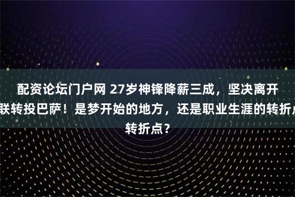 配资论坛门户网 27岁神锋降薪三成，坚决离开曼联转投巴萨！是梦开始的地方，还是职业生涯的转折点？