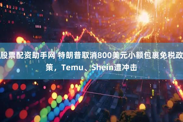 股票配资助手网 特朗普取消800美元小额包裹免税政策，Temu、Shein遭冲击