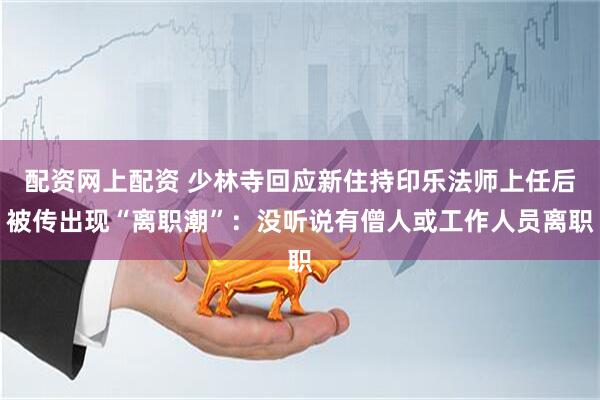 配资网上配资 少林寺回应新住持印乐法师上任后被传出现“离职潮”：没听说有僧人或工作人员离职