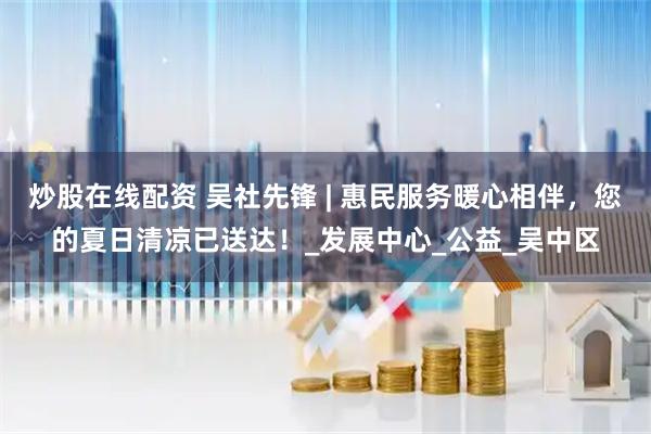 炒股在线配资 吴社先锋 | 惠民服务暖心相伴，您的夏日清凉已送达！_发展中心_公益_吴中区