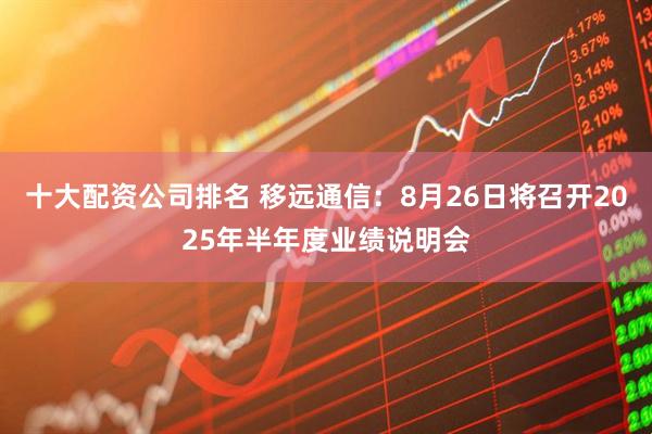 十大配资公司排名 移远通信：8月26日将召开2025年半年度业绩说明会