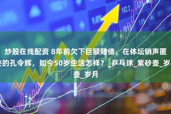 炒股在线配资 8年前欠下巨额赌债，在体坛销声匿迹的孔令辉，如今50岁生活怎样？_乒乓球_紫砂壶_岁月