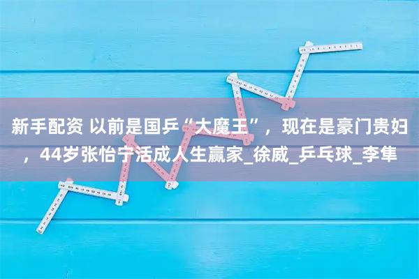 新手配资 以前是国乒“大魔王”，现在是豪门贵妇，44岁张怡宁活成人生赢家_徐威_乒乓球_李隼