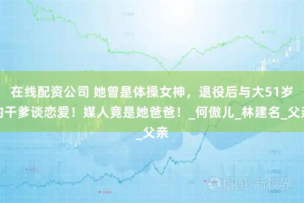 在线配资公司 她曾是体操女神，退役后与大51岁的干爹谈恋爱！媒人竟是她爸爸！_何傲儿_林建名_父亲