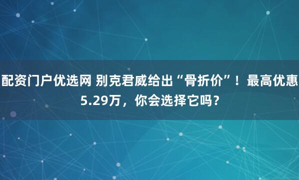 配资门户优选网 别克君威给出“骨折价”！最高优惠5.29万，你会选择它吗？