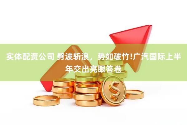 实体配资公司 劈波斩浪，势如破竹!广汽国际上半年交出亮眼答卷