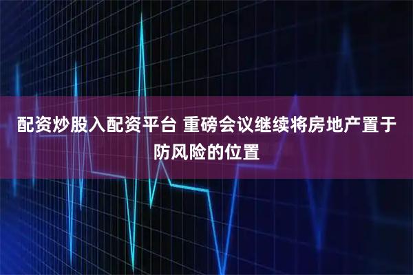 配资炒股入配资平台 重磅会议继续将房地产置于防风险的位置